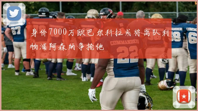 身价7000万欧巴尔科拉或将离队利物浦阿森纳争抢他