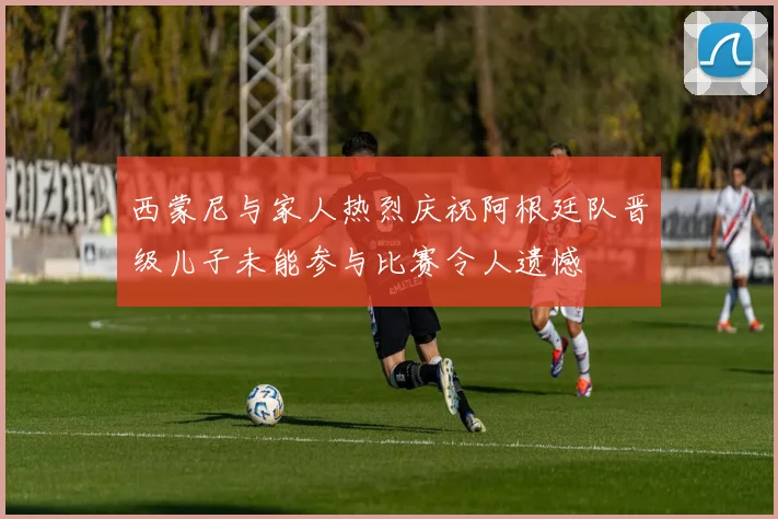 西蒙尼与家人热烈庆祝阿根廷队晋级儿子未能参与比赛令人遗憾