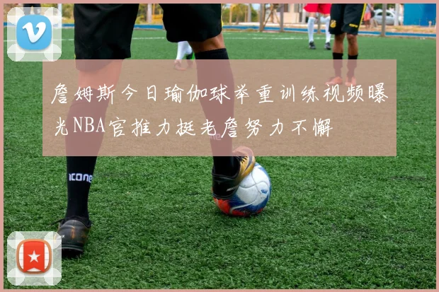 詹姆斯今日瑜伽球举重训练视频曝光NBA官推力挺老詹努力不懈
