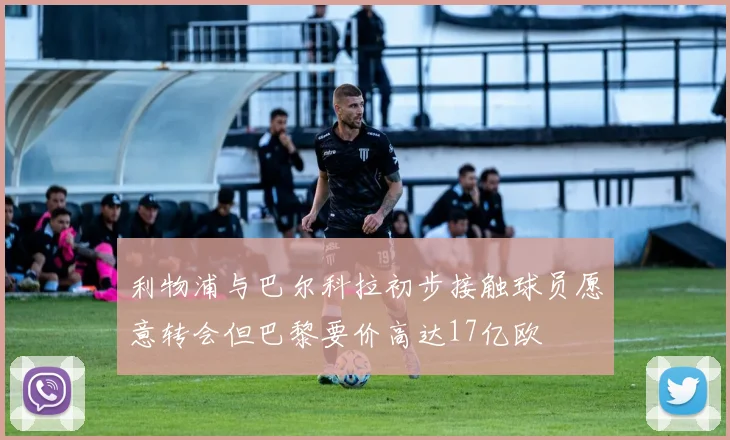利物浦与巴尔科拉初步接触球员愿意转会但巴黎要价高达17亿欧