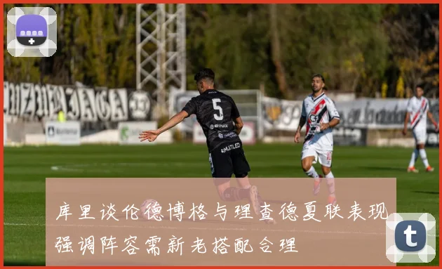 库里谈伦德博格与理查德夏联表现强调阵容需新老搭配合理