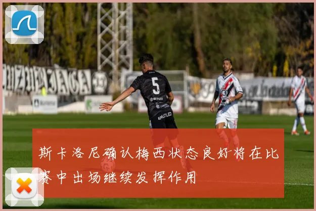 斯卡洛尼确认梅西状态良好将在比赛中出场继续发挥作用