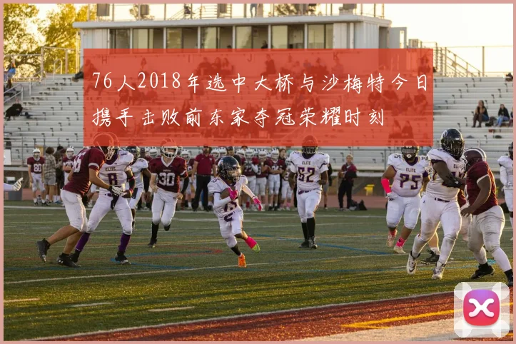 76人2018年选中大桥与沙梅特今日携手击败前东家夺冠荣耀时刻