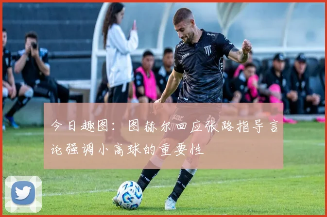 今日趣图：图赫尔回应张路指导言论强调小高球的重要性
