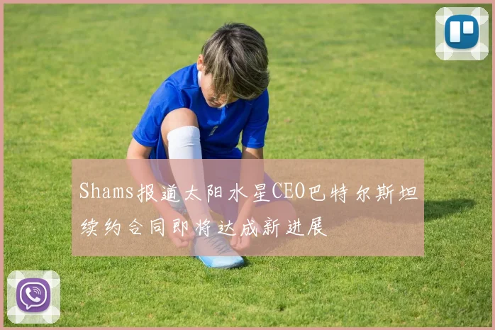 Shams报道太阳水星CEO巴特尔斯坦续约合同即将达成新进展