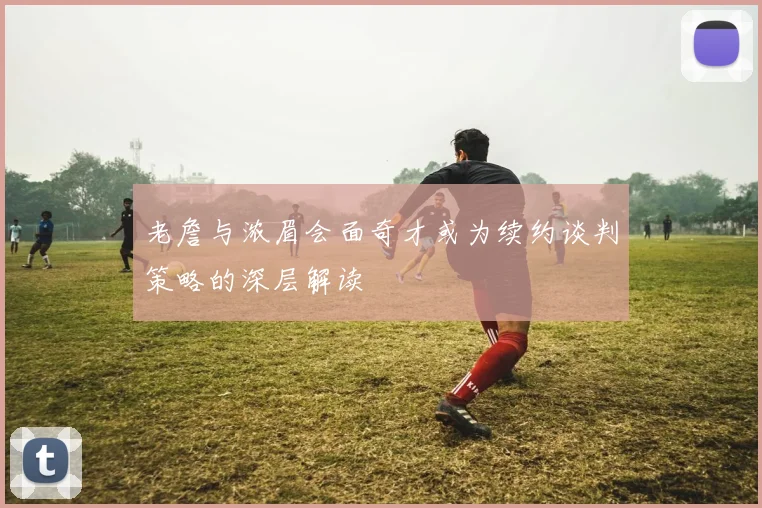 老詹与浓眉会面奇才或为续约谈判策略的深层解读
