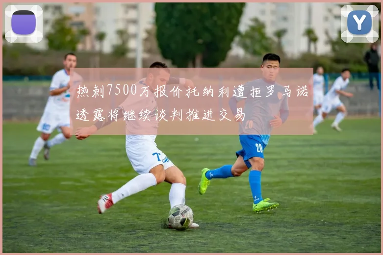 热刺7500万报价托纳利遭拒罗马诺透露将继续谈判推进交易
