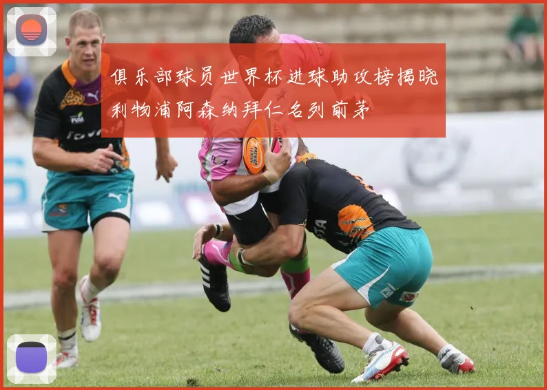 俱乐部球员世界杯进球助攻榜揭晓利物浦阿森纳拜仁名列前茅