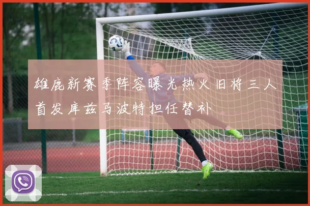 雄鹿新赛季阵容曝光热火旧将三人首发库兹马波特担任替补
