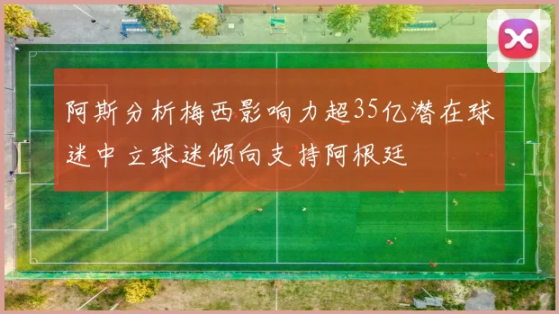 阿斯分析梅西影响力超35亿潜在球迷中立球迷倾向支持阿根廷